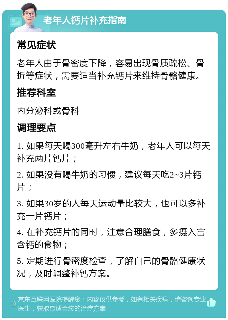 老年人钙片补充指南 常见症状 老年人由于骨密度下降，容易出现骨质疏松、骨折等症状，需要适当补充钙片来维持骨骼健康。 推荐科室 内分泌科或骨科 调理要点 1. 如果每天喝300毫升左右牛奶，老年人可以每天补充两片钙片； 2. 如果没有喝牛奶的习惯，建议每天吃2~3片钙片； 3. 如果30岁的人每天运动量比较大，也可以多补充一片钙片； 4. 在补充钙片的同时，注意合理膳食，多摄入富含钙的食物； 5. 定期进行骨密度检查，了解自己的骨骼健康状况，及时调整补钙方案。