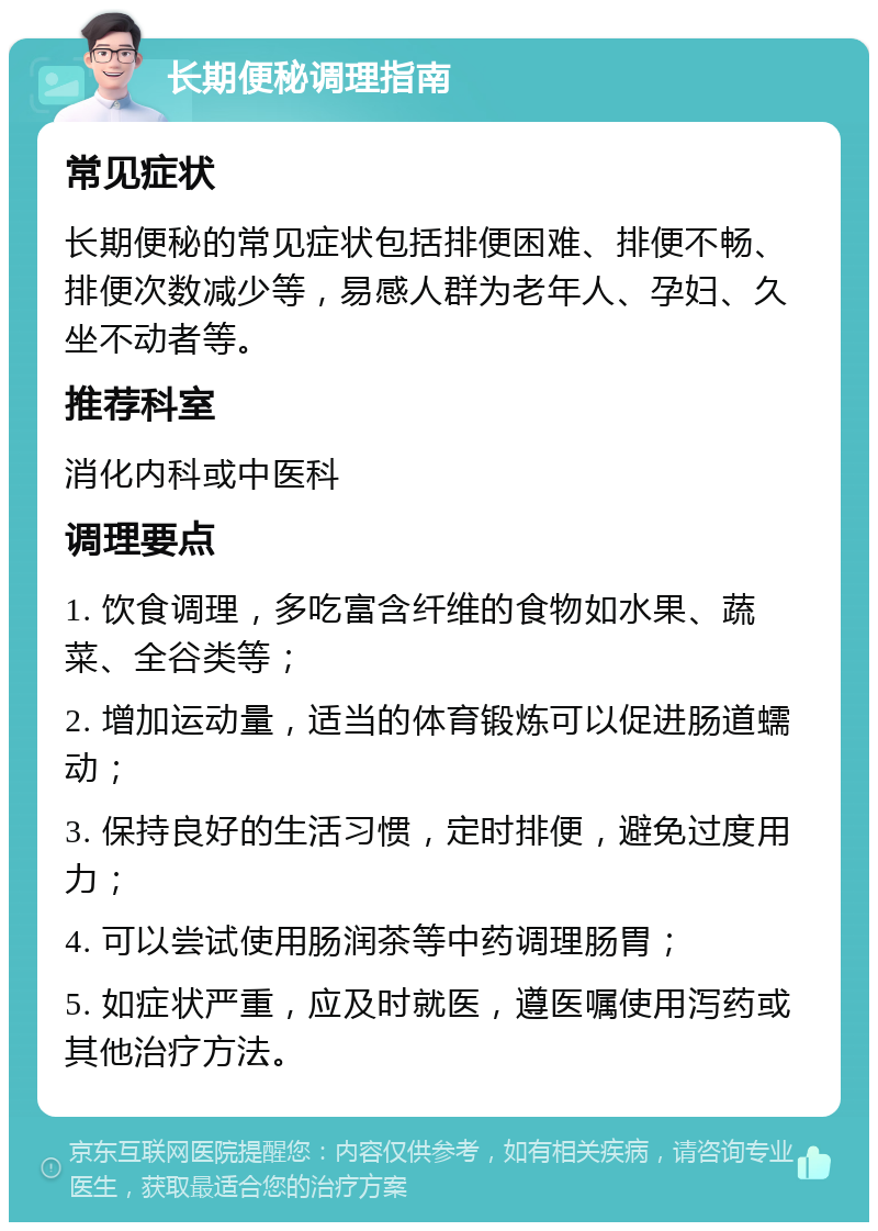 长期便秘调理指南 常见症状 长期便秘的常见症状包括排便困难、排便不畅、排便次数减少等，易感人群为老年人、孕妇、久坐不动者等。 推荐科室 消化内科或中医科 调理要点 1. 饮食调理，多吃富含纤维的食物如水果、蔬菜、全谷类等； 2. 增加运动量，适当的体育锻炼可以促进肠道蠕动； 3. 保持良好的生活习惯，定时排便，避免过度用力； 4. 可以尝试使用肠润茶等中药调理肠胃； 5. 如症状严重，应及时就医，遵医嘱使用泻药或其他治疗方法。