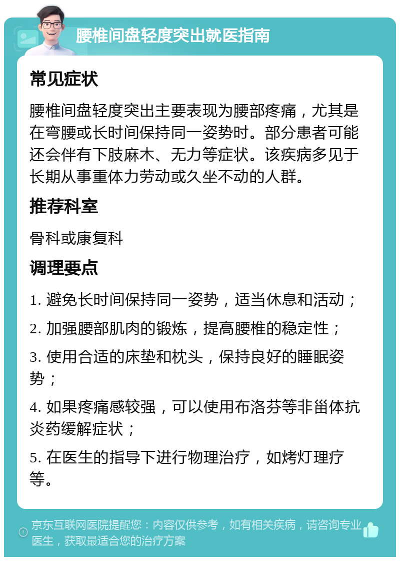 腰椎间盘轻度突出就医指南 常见症状 腰椎间盘轻度突出主要表现为腰部疼痛，尤其是在弯腰或长时间保持同一姿势时。部分患者可能还会伴有下肢麻木、无力等症状。该疾病多见于长期从事重体力劳动或久坐不动的人群。 推荐科室 骨科或康复科 调理要点 1. 避免长时间保持同一姿势，适当休息和活动； 2. 加强腰部肌肉的锻炼，提高腰椎的稳定性； 3. 使用合适的床垫和枕头，保持良好的睡眠姿势； 4. 如果疼痛感较强，可以使用布洛芬等非甾体抗炎药缓解症状； 5. 在医生的指导下进行物理治疗，如烤灯理疗等。