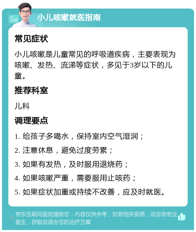 小儿咳嗽就医指南 常见症状 小儿咳嗽是儿童常见的呼吸道疾病，主要表现为咳嗽、发热、流涕等症状，多见于3岁以下的儿童。 推荐科室 儿科 调理要点 1. 给孩子多喝水，保持室内空气湿润； 2. 注意休息，避免过度劳累； 3. 如果有发热，及时服用退烧药； 4. 如果咳嗽严重，需要服用止咳药； 5. 如果症状加重或持续不改善，应及时就医。