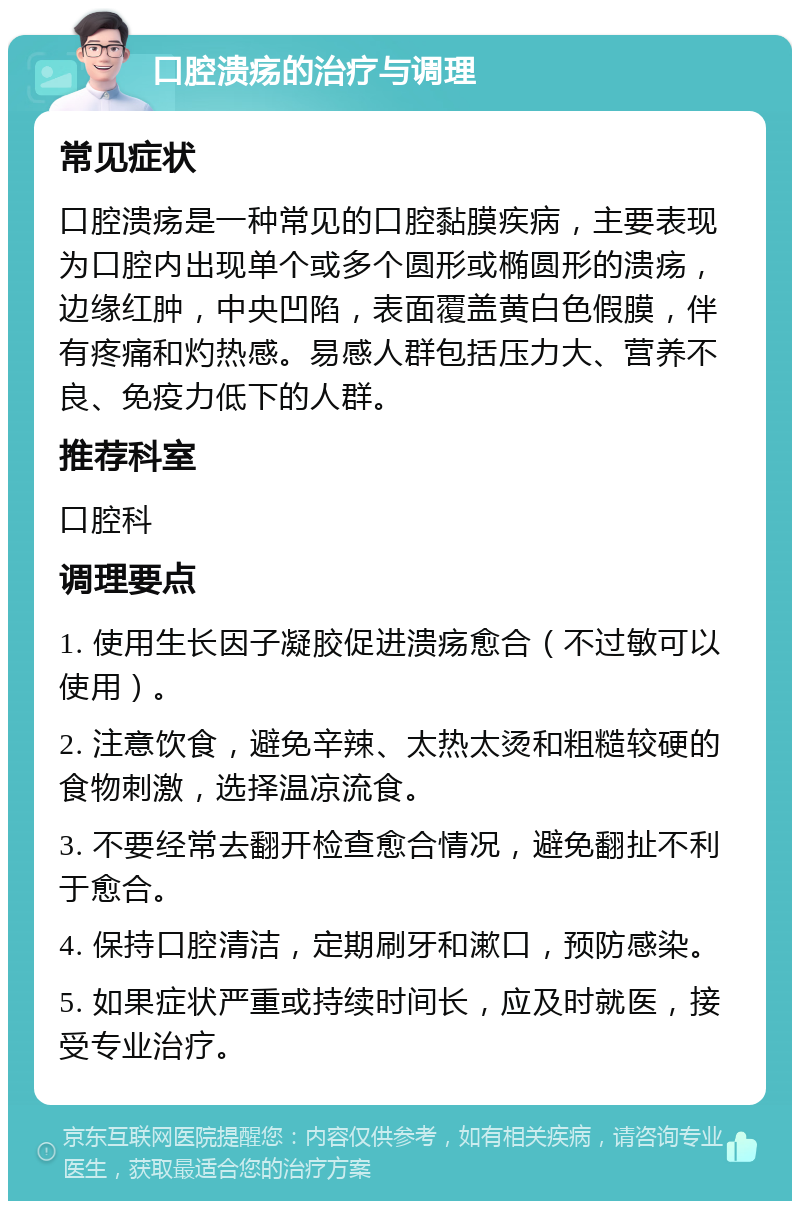 口腔溃疡的治疗与调理 常见症状 口腔溃疡是一种常见的口腔黏膜疾病，主要表现为口腔内出现单个或多个圆形或椭圆形的溃疡，边缘红肿，中央凹陷，表面覆盖黄白色假膜，伴有疼痛和灼热感。易感人群包括压力大、营养不良、免疫力低下的人群。 推荐科室 口腔科 调理要点 1. 使用生长因子凝胶促进溃疡愈合（不过敏可以使用）。 2. 注意饮食，避免辛辣、太热太烫和粗糙较硬的食物刺激，选择温凉流食。 3. 不要经常去翻开检查愈合情况，避免翻扯不利于愈合。 4. 保持口腔清洁，定期刷牙和漱口，预防感染。 5. 如果症状严重或持续时间长，应及时就医，接受专业治疗。