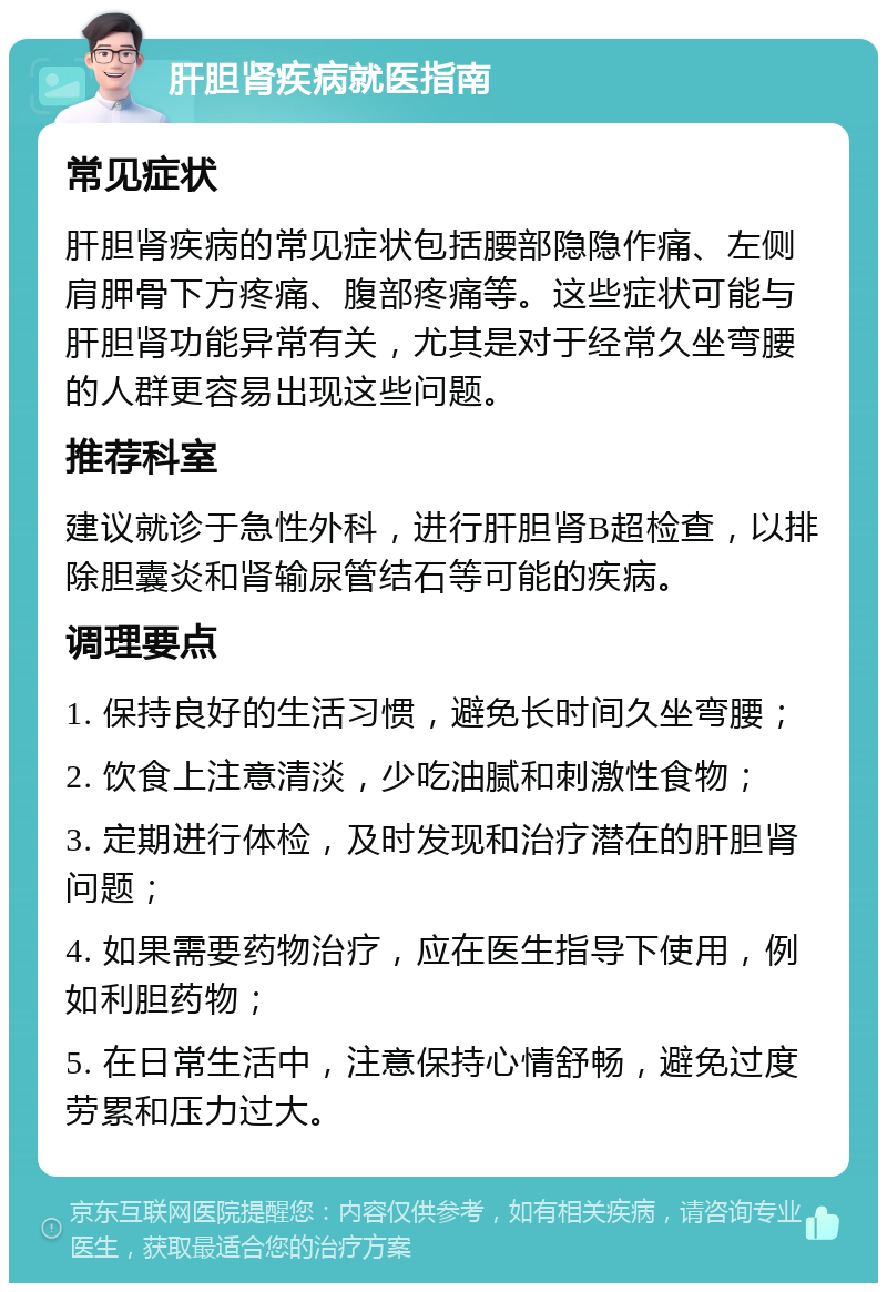 肝胆肾疾病就医指南 常见症状 肝胆肾疾病的常见症状包括腰部隐隐作痛、左侧肩胛骨下方疼痛、腹部疼痛等。这些症状可能与肝胆肾功能异常有关，尤其是对于经常久坐弯腰的人群更容易出现这些问题。 推荐科室 建议就诊于急性外科，进行肝胆肾B超检查，以排除胆囊炎和肾输尿管结石等可能的疾病。 调理要点 1. 保持良好的生活习惯，避免长时间久坐弯腰； 2. 饮食上注意清淡，少吃油腻和刺激性食物； 3. 定期进行体检，及时发现和治疗潜在的肝胆肾问题； 4. 如果需要药物治疗，应在医生指导下使用，例如利胆药物； 5. 在日常生活中，注意保持心情舒畅，避免过度劳累和压力过大。