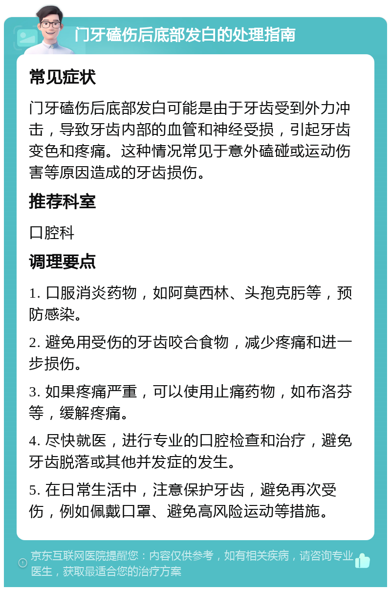 门牙磕伤后底部发白的处理指南 常见症状 门牙磕伤后底部发白可能是由于牙齿受到外力冲击，导致牙齿内部的血管和神经受损，引起牙齿变色和疼痛。这种情况常见于意外磕碰或运动伤害等原因造成的牙齿损伤。 推荐科室 口腔科 调理要点 1. 口服消炎药物，如阿莫西林、头孢克肟等，预防感染。 2. 避免用受伤的牙齿咬合食物，减少疼痛和进一步损伤。 3. 如果疼痛严重，可以使用止痛药物，如布洛芬等，缓解疼痛。 4. 尽快就医，进行专业的口腔检查和治疗，避免牙齿脱落或其他并发症的发生。 5. 在日常生活中，注意保护牙齿，避免再次受伤，例如佩戴口罩、避免高风险运动等措施。