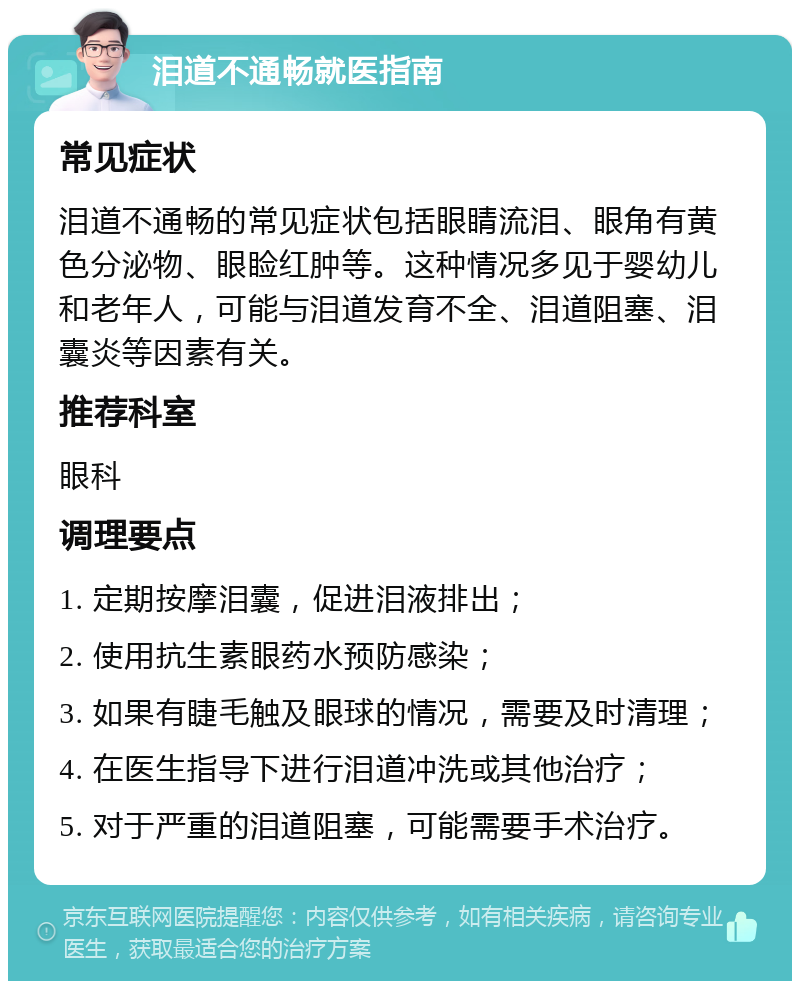 泪道不通畅就医指南 常见症状 泪道不通畅的常见症状包括眼睛流泪、眼角有黄色分泌物、眼睑红肿等。这种情况多见于婴幼儿和老年人，可能与泪道发育不全、泪道阻塞、泪囊炎等因素有关。 推荐科室 眼科 调理要点 1. 定期按摩泪囊，促进泪液排出； 2. 使用抗生素眼药水预防感染； 3. 如果有睫毛触及眼球的情况，需要及时清理； 4. 在医生指导下进行泪道冲洗或其他治疗； 5. 对于严重的泪道阻塞，可能需要手术治疗。