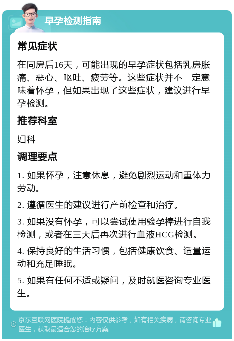 早孕检测指南 常见症状 在同房后16天，可能出现的早孕症状包括乳房胀痛、恶心、呕吐、疲劳等。这些症状并不一定意味着怀孕，但如果出现了这些症状，建议进行早孕检测。 推荐科室 妇科 调理要点 1. 如果怀孕，注意休息，避免剧烈运动和重体力劳动。 2. 遵循医生的建议进行产前检查和治疗。 3. 如果没有怀孕，可以尝试使用验孕棒进行自我检测，或者在三天后再次进行血液HCG检测。 4. 保持良好的生活习惯，包括健康饮食、适量运动和充足睡眠。 5. 如果有任何不适或疑问，及时就医咨询专业医生。