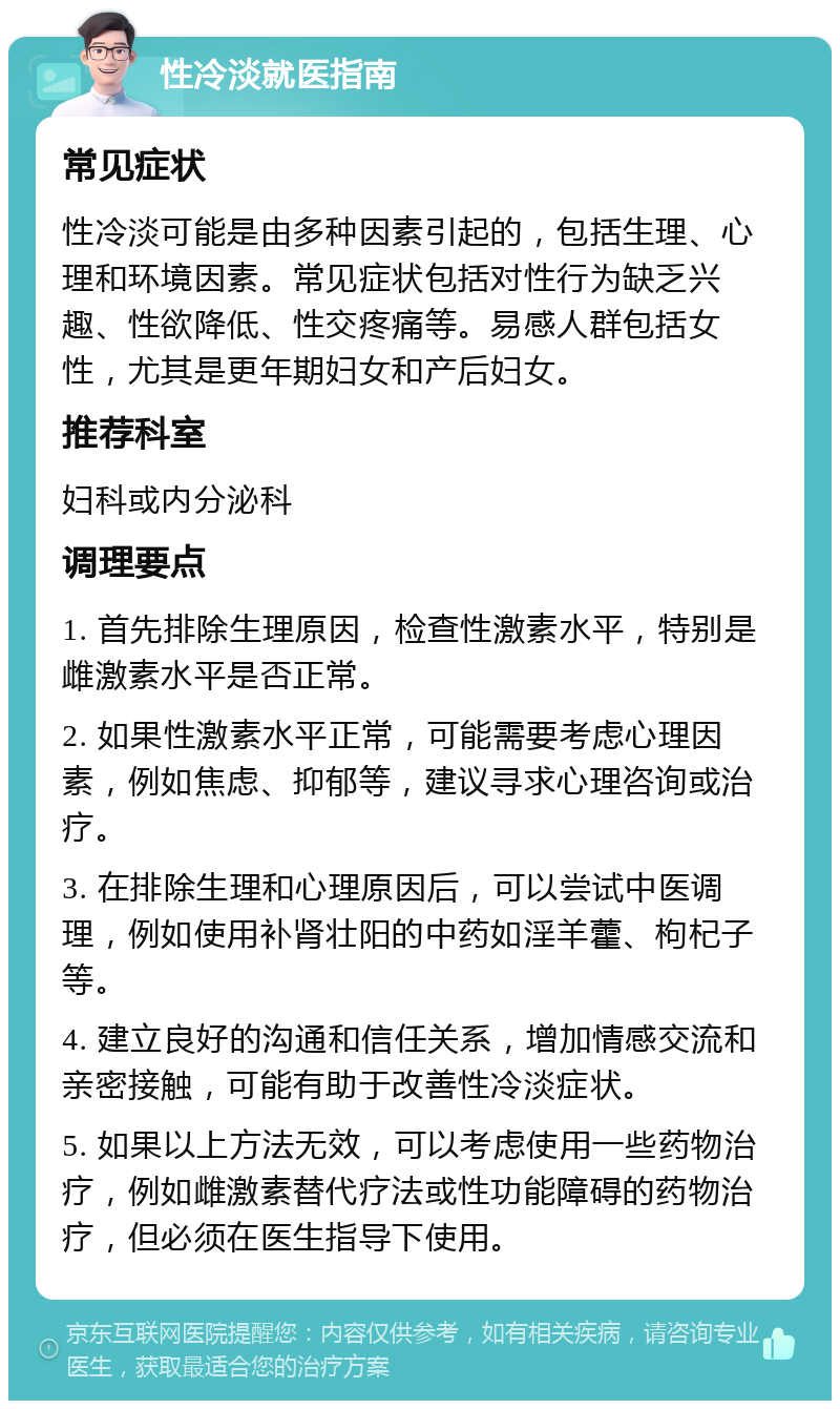 性冷淡就医指南 常见症状 性冷淡可能是由多种因素引起的，包括生理、心理和环境因素。常见症状包括对性行为缺乏兴趣、性欲降低、性交疼痛等。易感人群包括女性，尤其是更年期妇女和产后妇女。 推荐科室 妇科或内分泌科 调理要点 1. 首先排除生理原因，检查性激素水平，特别是雌激素水平是否正常。 2. 如果性激素水平正常，可能需要考虑心理因素，例如焦虑、抑郁等，建议寻求心理咨询或治疗。 3. 在排除生理和心理原因后，可以尝试中医调理，例如使用补肾壮阳的中药如淫羊藿、枸杞子等。 4. 建立良好的沟通和信任关系，增加情感交流和亲密接触，可能有助于改善性冷淡症状。 5. 如果以上方法无效，可以考虑使用一些药物治疗，例如雌激素替代疗法或性功能障碍的药物治疗，但必须在医生指导下使用。