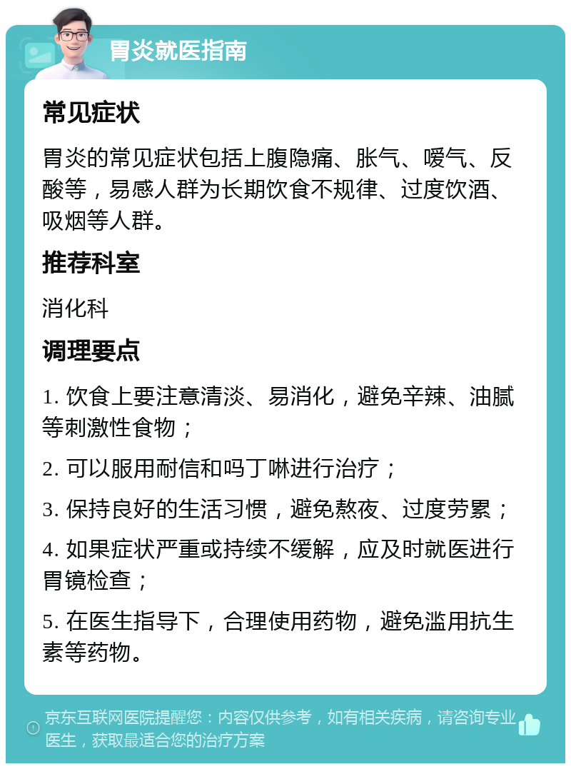 胃炎就医指南 常见症状 胃炎的常见症状包括上腹隐痛、胀气、嗳气、反酸等，易感人群为长期饮食不规律、过度饮酒、吸烟等人群。 推荐科室 消化科 调理要点 1. 饮食上要注意清淡、易消化，避免辛辣、油腻等刺激性食物； 2. 可以服用耐信和吗丁啉进行治疗； 3. 保持良好的生活习惯，避免熬夜、过度劳累； 4. 如果症状严重或持续不缓解，应及时就医进行胃镜检查； 5. 在医生指导下，合理使用药物，避免滥用抗生素等药物。