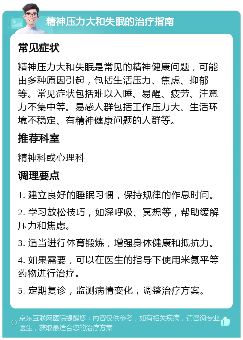 精神压力大和失眠的治疗指南 常见症状 精神压力大和失眠是常见的精神健康问题，可能由多种原因引起，包括生活压力、焦虑、抑郁等。常见症状包括难以入睡、易醒、疲劳、注意力不集中等。易感人群包括工作压力大、生活环境不稳定、有精神健康问题的人群等。 推荐科室 精神科或心理科 调理要点 1. 建立良好的睡眠习惯，保持规律的作息时间。 2. 学习放松技巧，如深呼吸、冥想等，帮助缓解压力和焦虑。 3. 适当进行体育锻炼，增强身体健康和抵抗力。 4. 如果需要，可以在医生的指导下使用米氮平等药物进行治疗。 5. 定期复诊，监测病情变化，调整治疗方案。