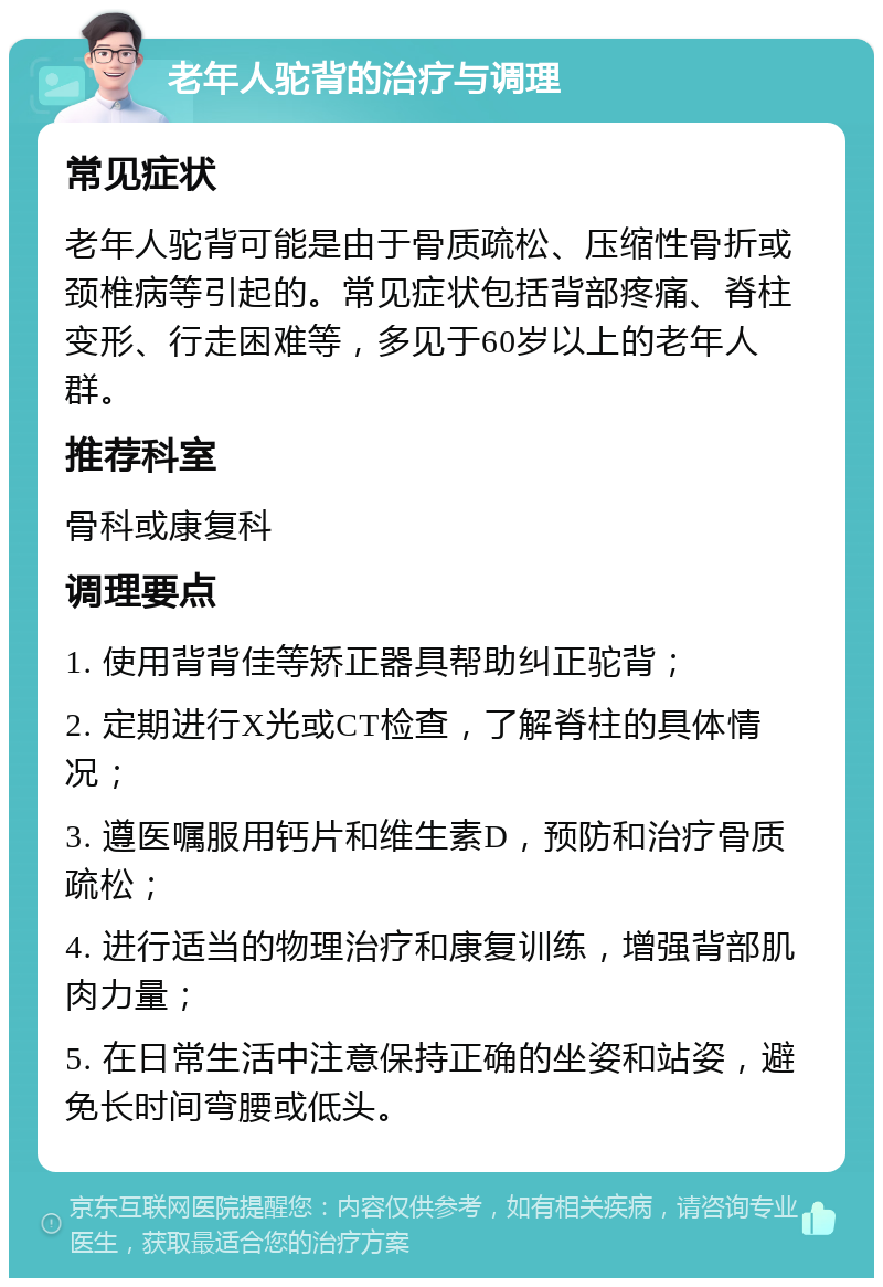 老年人驼背的治疗与调理 常见症状 老年人驼背可能是由于骨质疏松、压缩性骨折或颈椎病等引起的。常见症状包括背部疼痛、脊柱变形、行走困难等，多见于60岁以上的老年人群。 推荐科室 骨科或康复科 调理要点 1. 使用背背佳等矫正器具帮助纠正驼背； 2. 定期进行X光或CT检查，了解脊柱的具体情况； 3. 遵医嘱服用钙片和维生素D，预防和治疗骨质疏松； 4. 进行适当的物理治疗和康复训练，增强背部肌肉力量； 5. 在日常生活中注意保持正确的坐姿和站姿，避免长时间弯腰或低头。