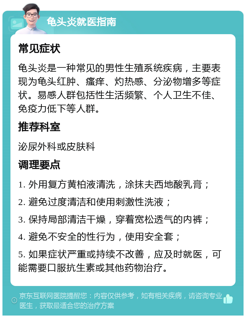 龟头炎就医指南 常见症状 龟头炎是一种常见的男性生殖系统疾病，主要表现为龟头红肿、瘙痒、灼热感、分泌物增多等症状。易感人群包括性生活频繁、个人卫生不佳、免疫力低下等人群。 推荐科室 泌尿外科或皮肤科 调理要点 1. 外用复方黄柏液清洗，涂抹夫西地酸乳膏； 2. 避免过度清洁和使用刺激性洗液； 3. 保持局部清洁干燥，穿着宽松透气的内裤； 4. 避免不安全的性行为，使用安全套； 5. 如果症状严重或持续不改善，应及时就医，可能需要口服抗生素或其他药物治疗。