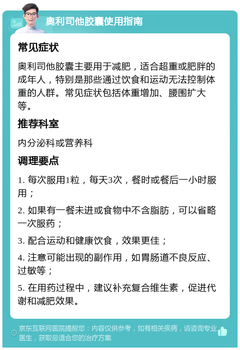 奥利司他胶囊使用指南 常见症状 奥利司他胶囊主要用于减肥，适合超重或肥胖的成年人，特别是那些通过饮食和运动无法控制体重的人群。常见症状包括体重增加、腰围扩大等。 推荐科室 内分泌科或营养科 调理要点 1. 每次服用1粒，每天3次，餐时或餐后一小时服用； 2. 如果有一餐未进或食物中不含脂肪，可以省略一次服药； 3. 配合运动和健康饮食，效果更佳； 4. 注意可能出现的副作用，如胃肠道不良反应、过敏等； 5. 在用药过程中，建议补充复合维生素，促进代谢和减肥效果。