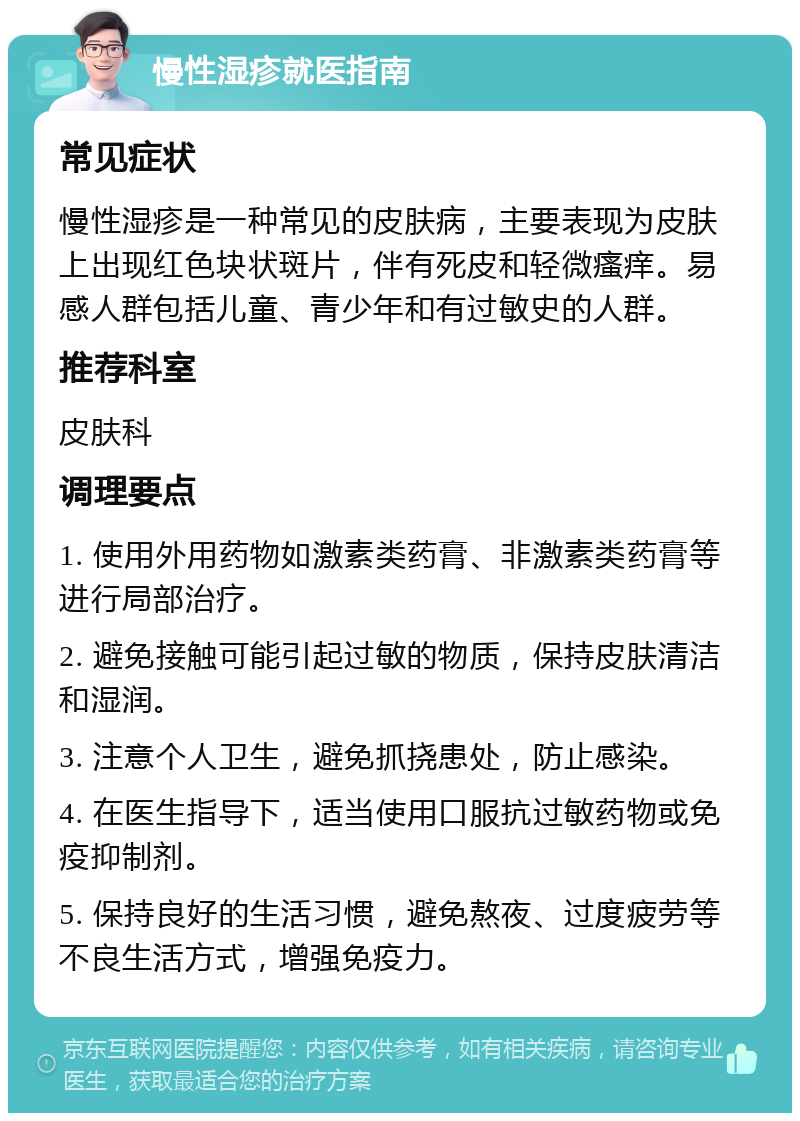 慢性湿疹就医指南 常见症状 慢性湿疹是一种常见的皮肤病，主要表现为皮肤上出现红色块状斑片，伴有死皮和轻微瘙痒。易感人群包括儿童、青少年和有过敏史的人群。 推荐科室 皮肤科 调理要点 1. 使用外用药物如激素类药膏、非激素类药膏等进行局部治疗。 2. 避免接触可能引起过敏的物质，保持皮肤清洁和湿润。 3. 注意个人卫生，避免抓挠患处，防止感染。 4. 在医生指导下，适当使用口服抗过敏药物或免疫抑制剂。 5. 保持良好的生活习惯，避免熬夜、过度疲劳等不良生活方式，增强免疫力。