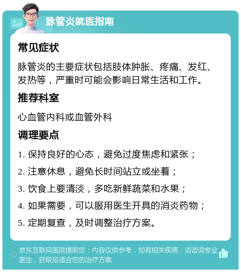 脉管炎就医指南 常见症状 脉管炎的主要症状包括肢体肿胀、疼痛、发红、发热等，严重时可能会影响日常生活和工作。 推荐科室 心血管内科或血管外科 调理要点 1. 保持良好的心态，避免过度焦虑和紧张； 2. 注意休息，避免长时间站立或坐着； 3. 饮食上要清淡，多吃新鲜蔬菜和水果； 4. 如果需要，可以服用医生开具的消炎药物； 5. 定期复查，及时调整治疗方案。