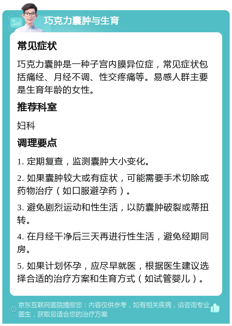 巧克力囊肿与生育 常见症状 巧克力囊肿是一种子宫内膜异位症，常见症状包括痛经、月经不调、性交疼痛等。易感人群主要是生育年龄的女性。 推荐科室 妇科 调理要点 1. 定期复查，监测囊肿大小变化。 2. 如果囊肿较大或有症状，可能需要手术切除或药物治疗（如口服避孕药）。 3. 避免剧烈运动和性生活，以防囊肿破裂或蒂扭转。 4. 在月经干净后三天再进行性生活，避免经期同房。 5. 如果计划怀孕，应尽早就医，根据医生建议选择合适的治疗方案和生育方式（如试管婴儿）。