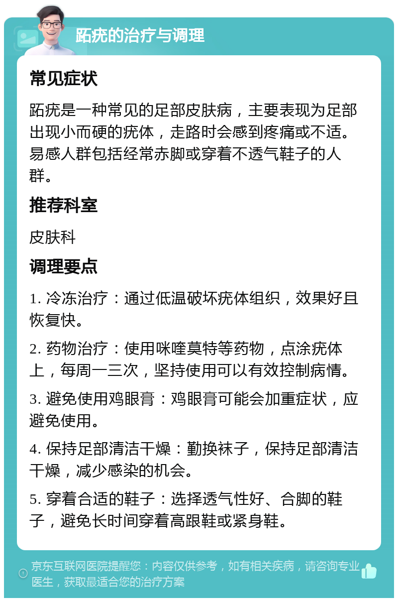 跖疣的治疗与调理 常见症状 跖疣是一种常见的足部皮肤病，主要表现为足部出现小而硬的疣体，走路时会感到疼痛或不适。易感人群包括经常赤脚或穿着不透气鞋子的人群。 推荐科室 皮肤科 调理要点 1. 冷冻治疗：通过低温破坏疣体组织，效果好且恢复快。 2. 药物治疗：使用咪喹莫特等药物，点涂疣体上，每周一三次，坚持使用可以有效控制病情。 3. 避免使用鸡眼膏：鸡眼膏可能会加重症状，应避免使用。 4. 保持足部清洁干燥：勤换袜子，保持足部清洁干燥，减少感染的机会。 5. 穿着合适的鞋子：选择透气性好、合脚的鞋子，避免长时间穿着高跟鞋或紧身鞋。