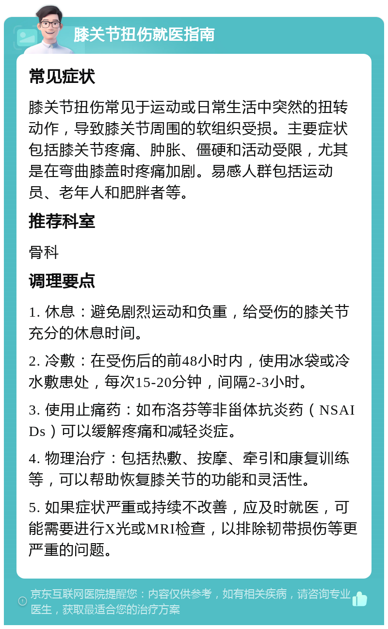 膝关节扭伤就医指南 常见症状 膝关节扭伤常见于运动或日常生活中突然的扭转动作，导致膝关节周围的软组织受损。主要症状包括膝关节疼痛、肿胀、僵硬和活动受限，尤其是在弯曲膝盖时疼痛加剧。易感人群包括运动员、老年人和肥胖者等。 推荐科室 骨科 调理要点 1. 休息：避免剧烈运动和负重，给受伤的膝关节充分的休息时间。 2. 冷敷：在受伤后的前48小时内，使用冰袋或冷水敷患处，每次15-20分钟，间隔2-3小时。 3. 使用止痛药：如布洛芬等非甾体抗炎药（NSAIDs）可以缓解疼痛和减轻炎症。 4. 物理治疗：包括热敷、按摩、牵引和康复训练等，可以帮助恢复膝关节的功能和灵活性。 5. 如果症状严重或持续不改善，应及时就医，可能需要进行X光或MRI检查，以排除韧带损伤等更严重的问题。