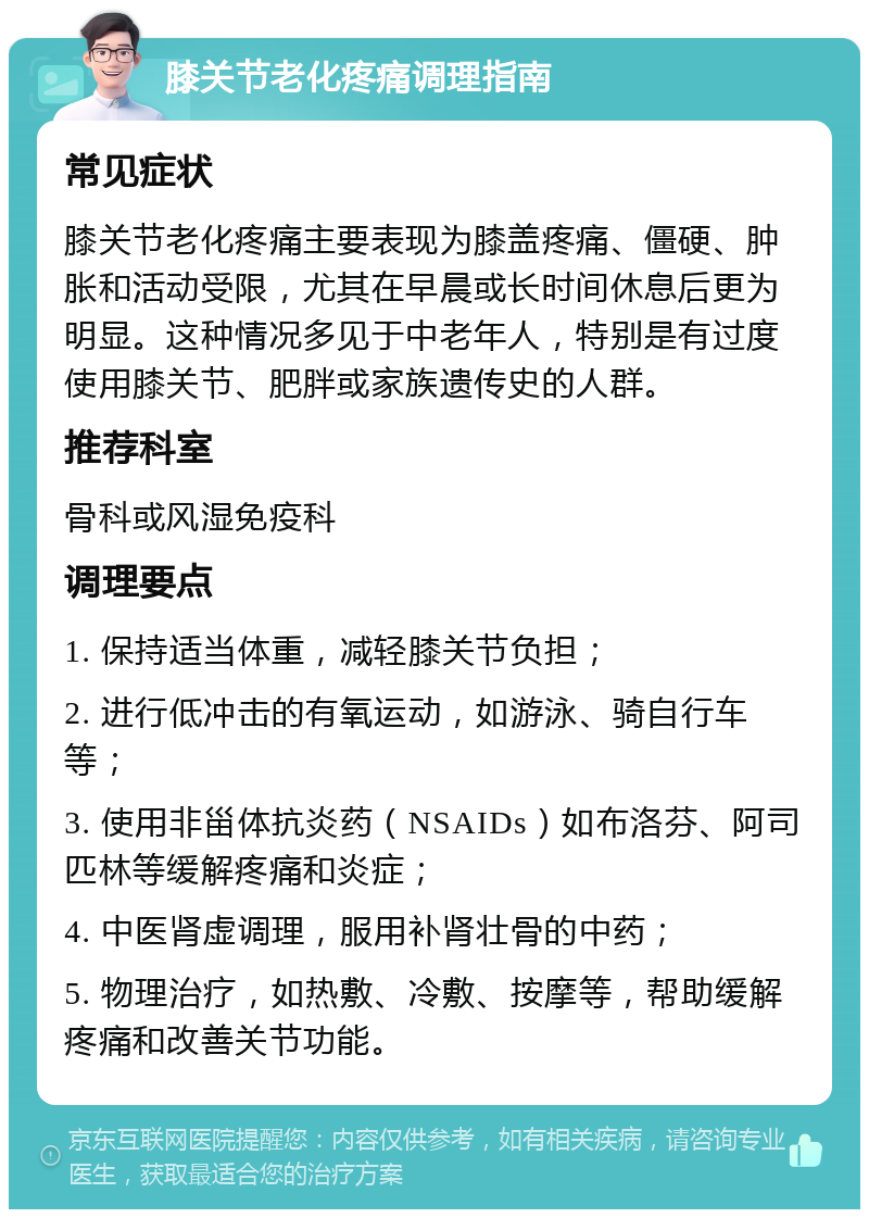 膝关节老化疼痛调理指南 常见症状 膝关节老化疼痛主要表现为膝盖疼痛、僵硬、肿胀和活动受限，尤其在早晨或长时间休息后更为明显。这种情况多见于中老年人，特别是有过度使用膝关节、肥胖或家族遗传史的人群。 推荐科室 骨科或风湿免疫科 调理要点 1. 保持适当体重，减轻膝关节负担； 2. 进行低冲击的有氧运动，如游泳、骑自行车等； 3. 使用非甾体抗炎药（NSAIDs）如布洛芬、阿司匹林等缓解疼痛和炎症； 4. 中医肾虚调理，服用补肾壮骨的中药； 5. 物理治疗，如热敷、冷敷、按摩等，帮助缓解疼痛和改善关节功能。