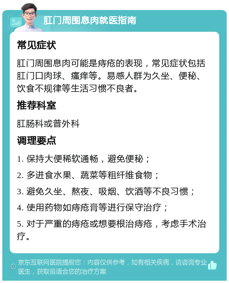 肛门周围息肉就医指南 常见症状 肛门周围息肉可能是痔疮的表现，常见症状包括肛门口肉球、瘙痒等。易感人群为久坐、便秘、饮食不规律等生活习惯不良者。 推荐科室 肛肠科或普外科 调理要点 1. 保持大便稀软通畅，避免便秘； 2. 多进食水果、蔬菜等粗纤维食物； 3. 避免久坐、熬夜、吸烟、饮酒等不良习惯； 4. 使用药物如痔疮膏等进行保守治疗； 5. 对于严重的痔疮或想要根治痔疮，考虑手术治疗。