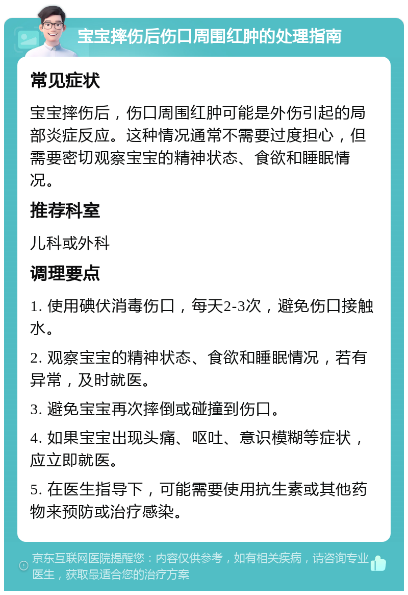 宝宝摔伤后伤口周围红肿的处理指南 常见症状 宝宝摔伤后，伤口周围红肿可能是外伤引起的局部炎症反应。这种情况通常不需要过度担心，但需要密切观察宝宝的精神状态、食欲和睡眠情况。 推荐科室 儿科或外科 调理要点 1. 使用碘伏消毒伤口，每天2-3次，避免伤口接触水。 2. 观察宝宝的精神状态、食欲和睡眠情况，若有异常，及时就医。 3. 避免宝宝再次摔倒或碰撞到伤口。 4. 如果宝宝出现头痛、呕吐、意识模糊等症状，应立即就医。 5. 在医生指导下，可能需要使用抗生素或其他药物来预防或治疗感染。