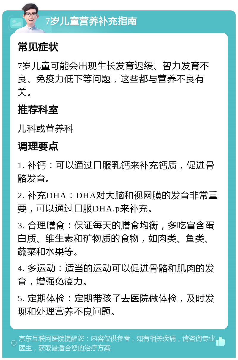 7岁儿童营养补充指南 常见症状 7岁儿童可能会出现生长发育迟缓、智力发育不良、免疫力低下等问题，这些都与营养不良有关。 推荐科室 儿科或营养科 调理要点 1. 补钙：可以通过口服乳钙来补充钙质，促进骨骼发育。 2. 补充DHA：DHA对大脑和视网膜的发育非常重要，可以通过口服DHA.p来补充。 3. 合理膳食：保证每天的膳食均衡，多吃富含蛋白质、维生素和矿物质的食物，如肉类、鱼类、蔬菜和水果等。 4. 多运动：适当的运动可以促进骨骼和肌肉的发育，增强免疫力。 5. 定期体检：定期带孩子去医院做体检，及时发现和处理营养不良问题。