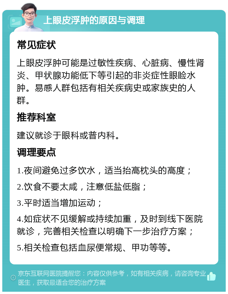 上眼皮浮肿的原因与调理 常见症状 上眼皮浮肿可能是过敏性疾病、心脏病、慢性肾炎、甲状腺功能低下等引起的非炎症性眼睑水肿。易感人群包括有相关疾病史或家族史的人群。 推荐科室 建议就诊于眼科或普内科。 调理要点 1.夜间避免过多饮水，适当抬高枕头的高度； 2.饮食不要太咸，注意低盐低脂； 3.平时适当增加运动； 4.如症状不见缓解或持续加重，及时到线下医院就诊，完善相关检查以明确下一步治疗方案； 5.相关检查包括血尿便常规、甲功等等。