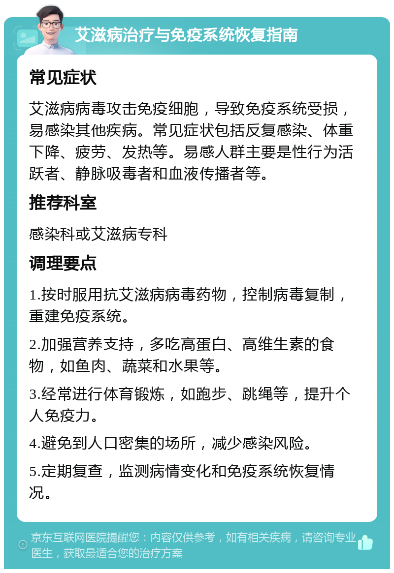 艾滋病治疗与免疫系统恢复指南 常见症状 艾滋病病毒攻击免疫细胞，导致免疫系统受损，易感染其他疾病。常见症状包括反复感染、体重下降、疲劳、发热等。易感人群主要是性行为活跃者、静脉吸毒者和血液传播者等。 推荐科室 感染科或艾滋病专科 调理要点 1.按时服用抗艾滋病病毒药物，控制病毒复制，重建免疫系统。 2.加强营养支持，多吃高蛋白、高维生素的食物，如鱼肉、蔬菜和水果等。 3.经常进行体育锻炼，如跑步、跳绳等，提升个人免疫力。 4.避免到人口密集的场所，减少感染风险。 5.定期复查，监测病情变化和免疫系统恢复情况。