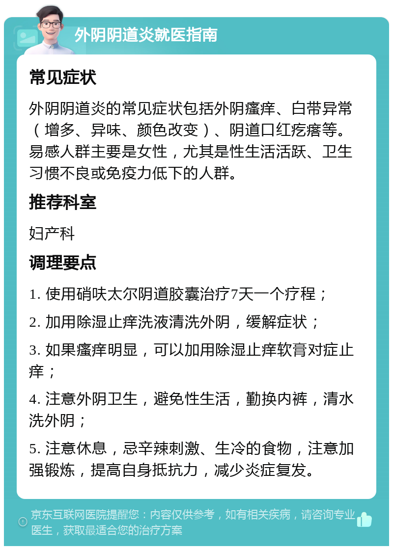 外阴阴道炎就医指南 常见症状 外阴阴道炎的常见症状包括外阴瘙痒、白带异常（增多、异味、颜色改变）、阴道口红疙瘩等。易感人群主要是女性，尤其是性生活活跃、卫生习惯不良或免疫力低下的人群。 推荐科室 妇产科 调理要点 1. 使用硝呋太尔阴道胶囊治疗7天一个疗程； 2. 加用除湿止痒洗液清洗外阴，缓解症状； 3. 如果瘙痒明显，可以加用除湿止痒软膏对症止痒； 4. 注意外阴卫生，避免性生活，勤换内裤，清水洗外阴； 5. 注意休息，忌辛辣刺激、生冷的食物，注意加强锻炼，提高自身抵抗力，减少炎症复发。