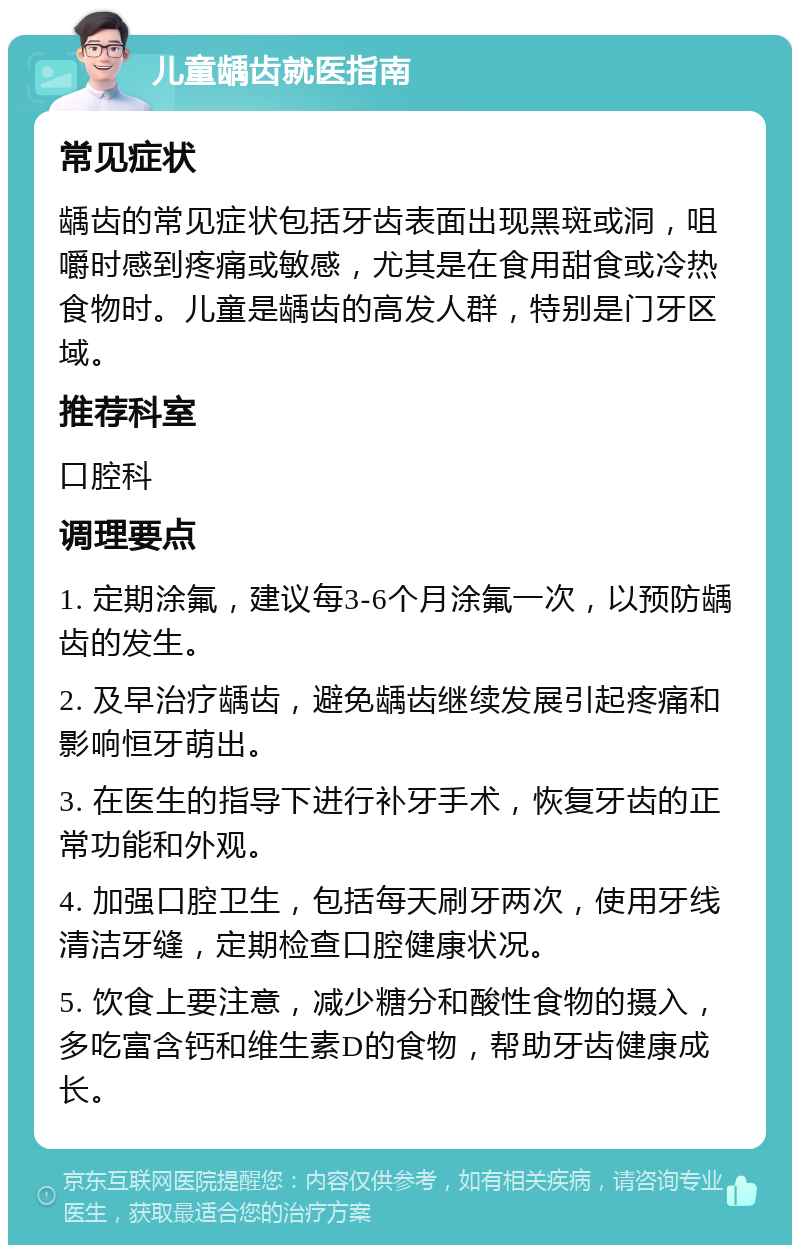 儿童龋齿就医指南 常见症状 龋齿的常见症状包括牙齿表面出现黑斑或洞，咀嚼时感到疼痛或敏感，尤其是在食用甜食或冷热食物时。儿童是龋齿的高发人群，特别是门牙区域。 推荐科室 口腔科 调理要点 1. 定期涂氟，建议每3-6个月涂氟一次，以预防龋齿的发生。 2. 及早治疗龋齿，避免龋齿继续发展引起疼痛和影响恒牙萌出。 3. 在医生的指导下进行补牙手术，恢复牙齿的正常功能和外观。 4. 加强口腔卫生，包括每天刷牙两次，使用牙线清洁牙缝，定期检查口腔健康状况。 5. 饮食上要注意，减少糖分和酸性食物的摄入，多吃富含钙和维生素D的食物，帮助牙齿健康成长。