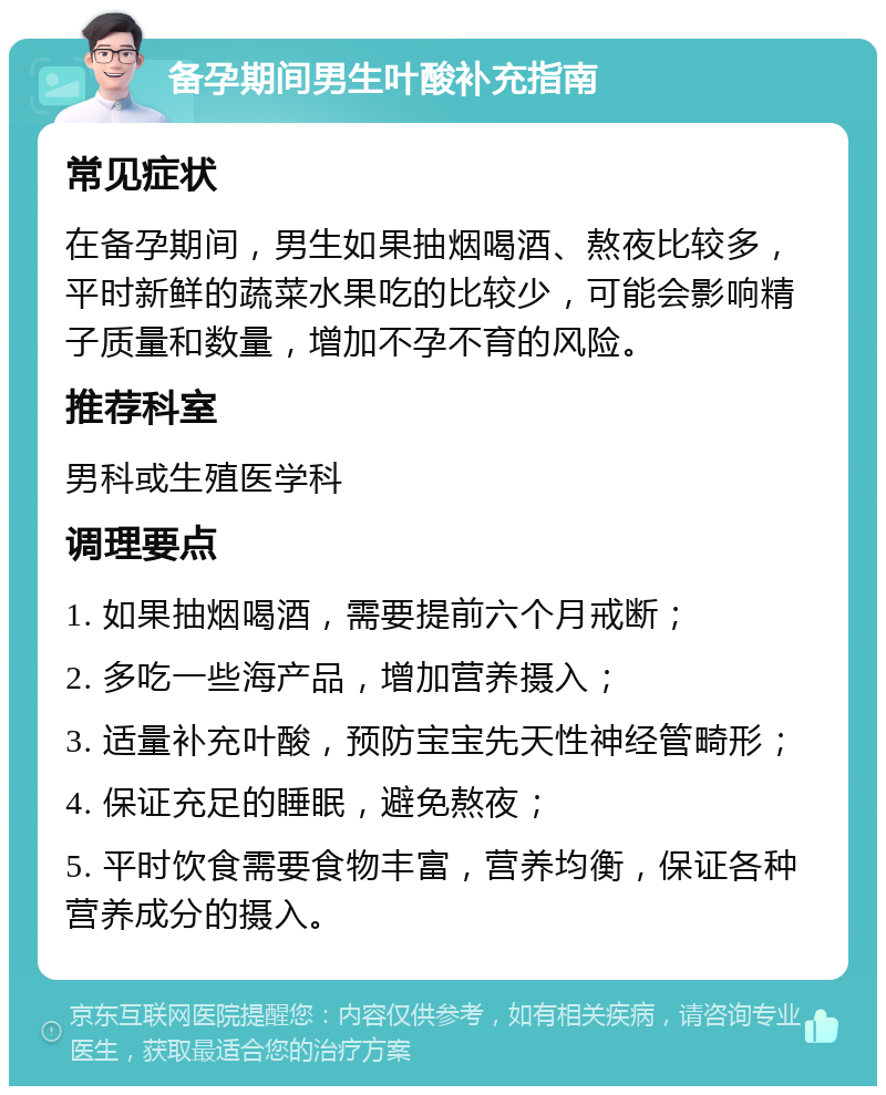 备孕期间男生叶酸补充指南 常见症状 在备孕期间，男生如果抽烟喝酒、熬夜比较多，平时新鲜的蔬菜水果吃的比较少，可能会影响精子质量和数量，增加不孕不育的风险。 推荐科室 男科或生殖医学科 调理要点 1. 如果抽烟喝酒，需要提前六个月戒断； 2. 多吃一些海产品，增加营养摄入； 3. 适量补充叶酸，预防宝宝先天性神经管畸形； 4. 保证充足的睡眠，避免熬夜； 5. 平时饮食需要食物丰富，营养均衡，保证各种营养成分的摄入。