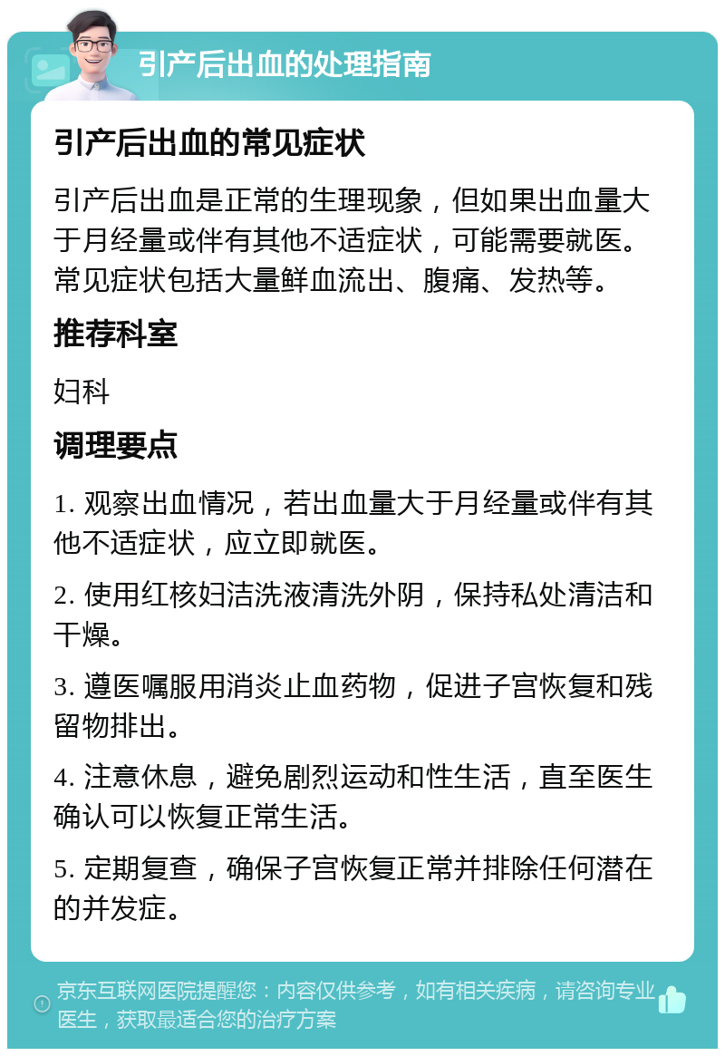 引产后出血的处理指南 引产后出血的常见症状 引产后出血是正常的生理现象，但如果出血量大于月经量或伴有其他不适症状，可能需要就医。常见症状包括大量鲜血流出、腹痛、发热等。 推荐科室 妇科 调理要点 1. 观察出血情况，若出血量大于月经量或伴有其他不适症状，应立即就医。 2. 使用红核妇洁洗液清洗外阴，保持私处清洁和干燥。 3. 遵医嘱服用消炎止血药物，促进子宫恢复和残留物排出。 4. 注意休息，避免剧烈运动和性生活，直至医生确认可以恢复正常生活。 5. 定期复查，确保子宫恢复正常并排除任何潜在的并发症。