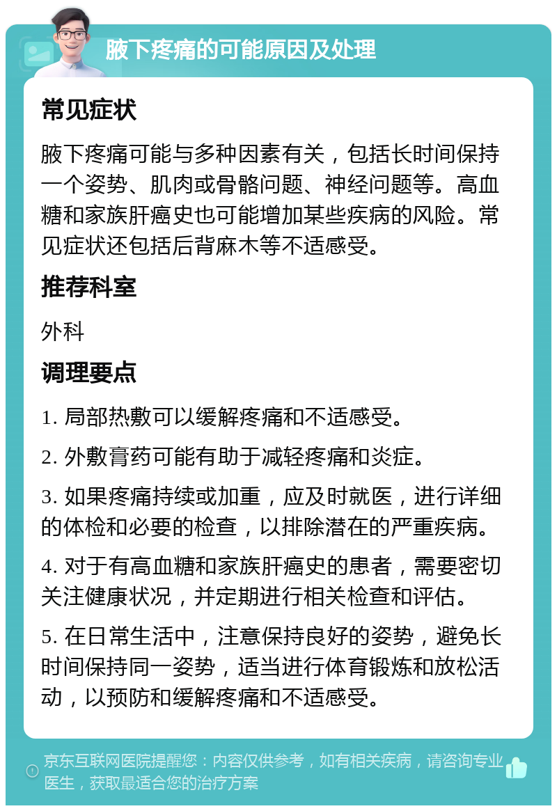 腋下疼痛的可能原因及处理 常见症状 腋下疼痛可能与多种因素有关，包括长时间保持一个姿势、肌肉或骨骼问题、神经问题等。高血糖和家族肝癌史也可能增加某些疾病的风险。常见症状还包括后背麻木等不适感受。 推荐科室 外科 调理要点 1. 局部热敷可以缓解疼痛和不适感受。 2. 外敷膏药可能有助于减轻疼痛和炎症。 3. 如果疼痛持续或加重，应及时就医，进行详细的体检和必要的检查，以排除潜在的严重疾病。 4. 对于有高血糖和家族肝癌史的患者，需要密切关注健康状况，并定期进行相关检查和评估。 5. 在日常生活中，注意保持良好的姿势，避免长时间保持同一姿势，适当进行体育锻炼和放松活动，以预防和缓解疼痛和不适感受。