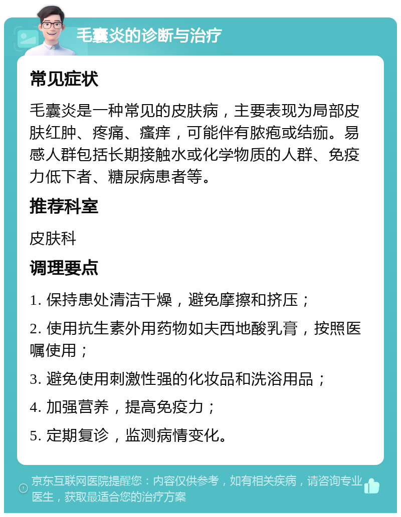 毛囊炎的诊断与治疗 常见症状 毛囊炎是一种常见的皮肤病，主要表现为局部皮肤红肿、疼痛、瘙痒，可能伴有脓疱或结痂。易感人群包括长期接触水或化学物质的人群、免疫力低下者、糖尿病患者等。 推荐科室 皮肤科 调理要点 1. 保持患处清洁干燥，避免摩擦和挤压； 2. 使用抗生素外用药物如夫西地酸乳膏，按照医嘱使用； 3. 避免使用刺激性强的化妆品和洗浴用品； 4. 加强营养，提高免疫力； 5. 定期复诊，监测病情变化。