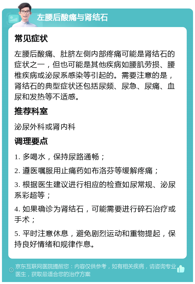 左腰后酸痛与肾结石 常见症状 左腰后酸痛、肚脐左侧内部疼痛可能是肾结石的症状之一，但也可能是其他疾病如腰肌劳损、腰椎疾病或泌尿系感染等引起的。需要注意的是，肾结石的典型症状还包括尿频、尿急、尿痛、血尿和发热等不适感。 推荐科室 泌尿外科或肾内科 调理要点 1. 多喝水，保持尿路通畅； 2. 遵医嘱服用止痛药如布洛芬等缓解疼痛； 3. 根据医生建议进行相应的检查如尿常规、泌尿系彩超等； 4. 如果确诊为肾结石，可能需要进行碎石治疗或手术； 5. 平时注意休息，避免剧烈运动和重物提起，保持良好情绪和规律作息。