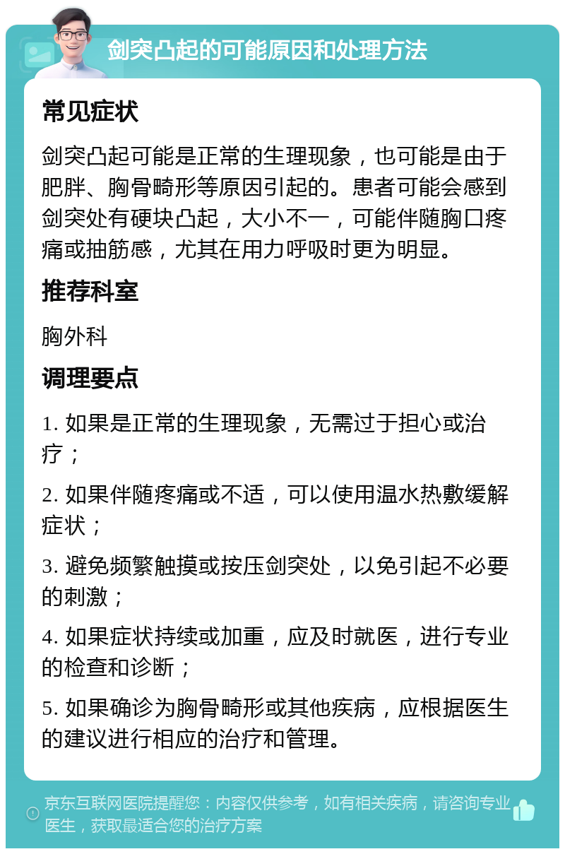 剑突凸起的可能原因和处理方法 常见症状 剑突凸起可能是正常的生理现象，也可能是由于肥胖、胸骨畸形等原因引起的。患者可能会感到剑突处有硬块凸起，大小不一，可能伴随胸口疼痛或抽筋感，尤其在用力呼吸时更为明显。 推荐科室 胸外科 调理要点 1. 如果是正常的生理现象，无需过于担心或治疗； 2. 如果伴随疼痛或不适，可以使用温水热敷缓解症状； 3. 避免频繁触摸或按压剑突处，以免引起不必要的刺激； 4. 如果症状持续或加重，应及时就医，进行专业的检查和诊断； 5. 如果确诊为胸骨畸形或其他疾病，应根据医生的建议进行相应的治疗和管理。