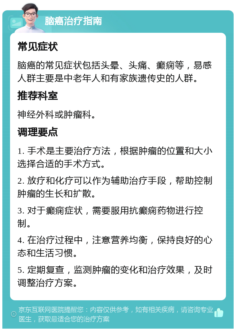 脑癌治疗指南 常见症状 脑癌的常见症状包括头晕、头痛、癫痫等，易感人群主要是中老年人和有家族遗传史的人群。 推荐科室 神经外科或肿瘤科。 调理要点 1. 手术是主要治疗方法，根据肿瘤的位置和大小选择合适的手术方式。 2. 放疗和化疗可以作为辅助治疗手段，帮助控制肿瘤的生长和扩散。 3. 对于癫痫症状，需要服用抗癫痫药物进行控制。 4. 在治疗过程中，注意营养均衡，保持良好的心态和生活习惯。 5. 定期复查，监测肿瘤的变化和治疗效果，及时调整治疗方案。