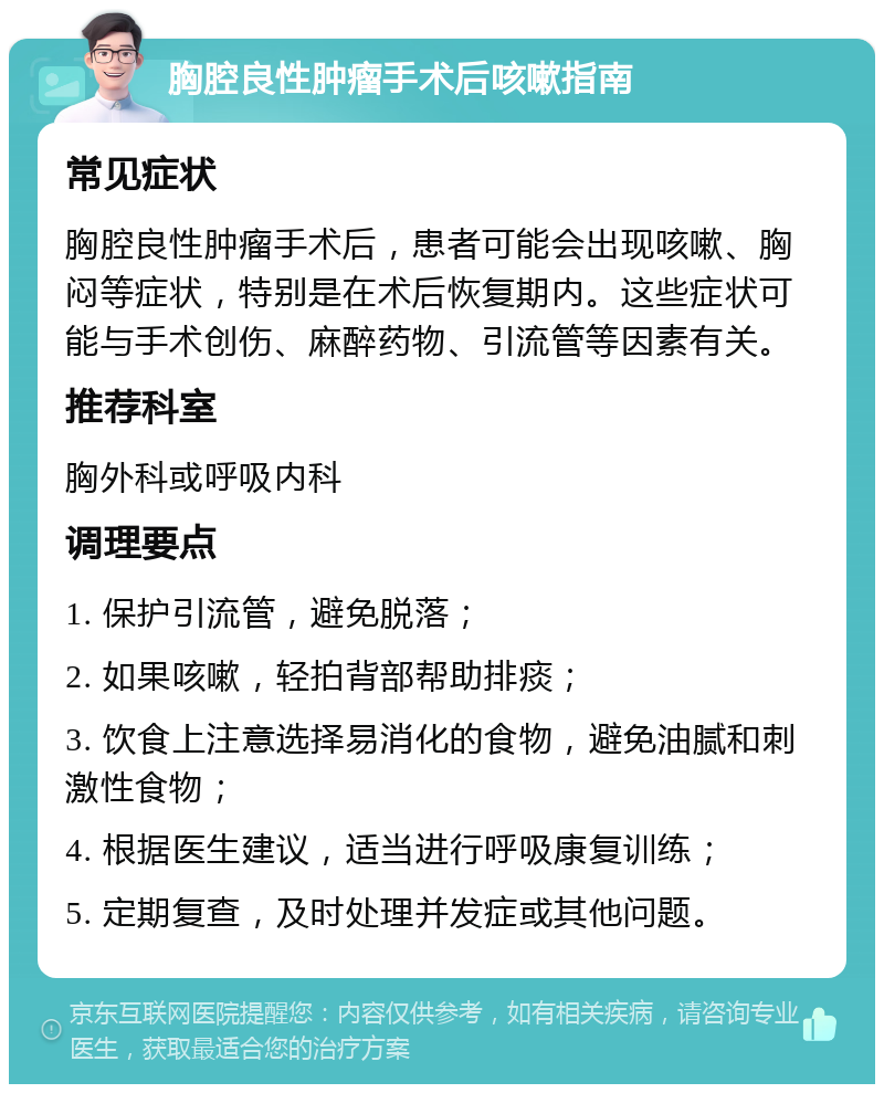 胸腔良性肿瘤手术后咳嗽指南 常见症状 胸腔良性肿瘤手术后，患者可能会出现咳嗽、胸闷等症状，特别是在术后恢复期内。这些症状可能与手术创伤、麻醉药物、引流管等因素有关。 推荐科室 胸外科或呼吸内科 调理要点 1. 保护引流管，避免脱落； 2. 如果咳嗽，轻拍背部帮助排痰； 3. 饮食上注意选择易消化的食物，避免油腻和刺激性食物； 4. 根据医生建议，适当进行呼吸康复训练； 5. 定期复查，及时处理并发症或其他问题。