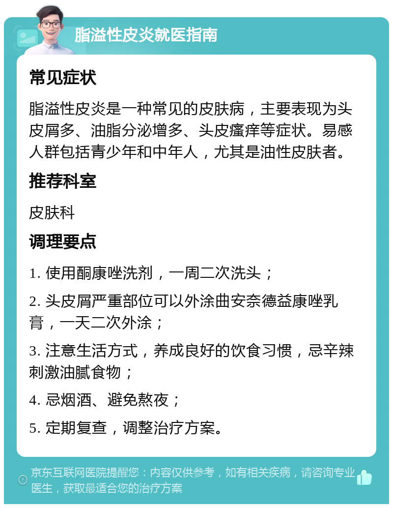 脂溢性皮炎就医指南 常见症状 脂溢性皮炎是一种常见的皮肤病，主要表现为头皮屑多、油脂分泌增多、头皮瘙痒等症状。易感人群包括青少年和中年人，尤其是油性皮肤者。 推荐科室 皮肤科 调理要点 1. 使用酮康唑洗剂，一周二次洗头； 2. 头皮屑严重部位可以外涂曲安奈德益康唑乳膏，一天二次外涂； 3. 注意生活方式，养成良好的饮食习惯，忌辛辣刺激油腻食物； 4. 忌烟酒、避免熬夜； 5. 定期复查，调整治疗方案。