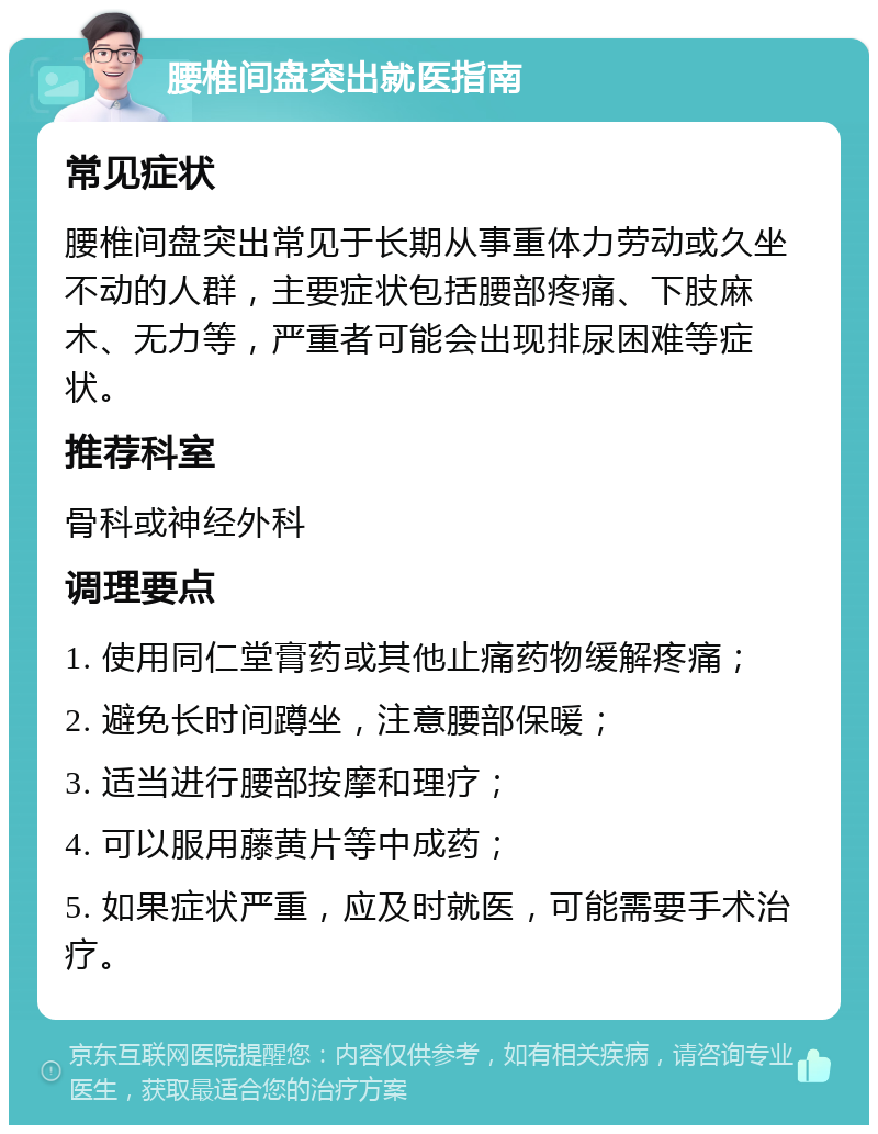 腰椎间盘突出就医指南 常见症状 腰椎间盘突出常见于长期从事重体力劳动或久坐不动的人群，主要症状包括腰部疼痛、下肢麻木、无力等，严重者可能会出现排尿困难等症状。 推荐科室 骨科或神经外科 调理要点 1. 使用同仁堂膏药或其他止痛药物缓解疼痛； 2. 避免长时间蹲坐，注意腰部保暖； 3. 适当进行腰部按摩和理疗； 4. 可以服用藤黄片等中成药； 5. 如果症状严重，应及时就医，可能需要手术治疗。