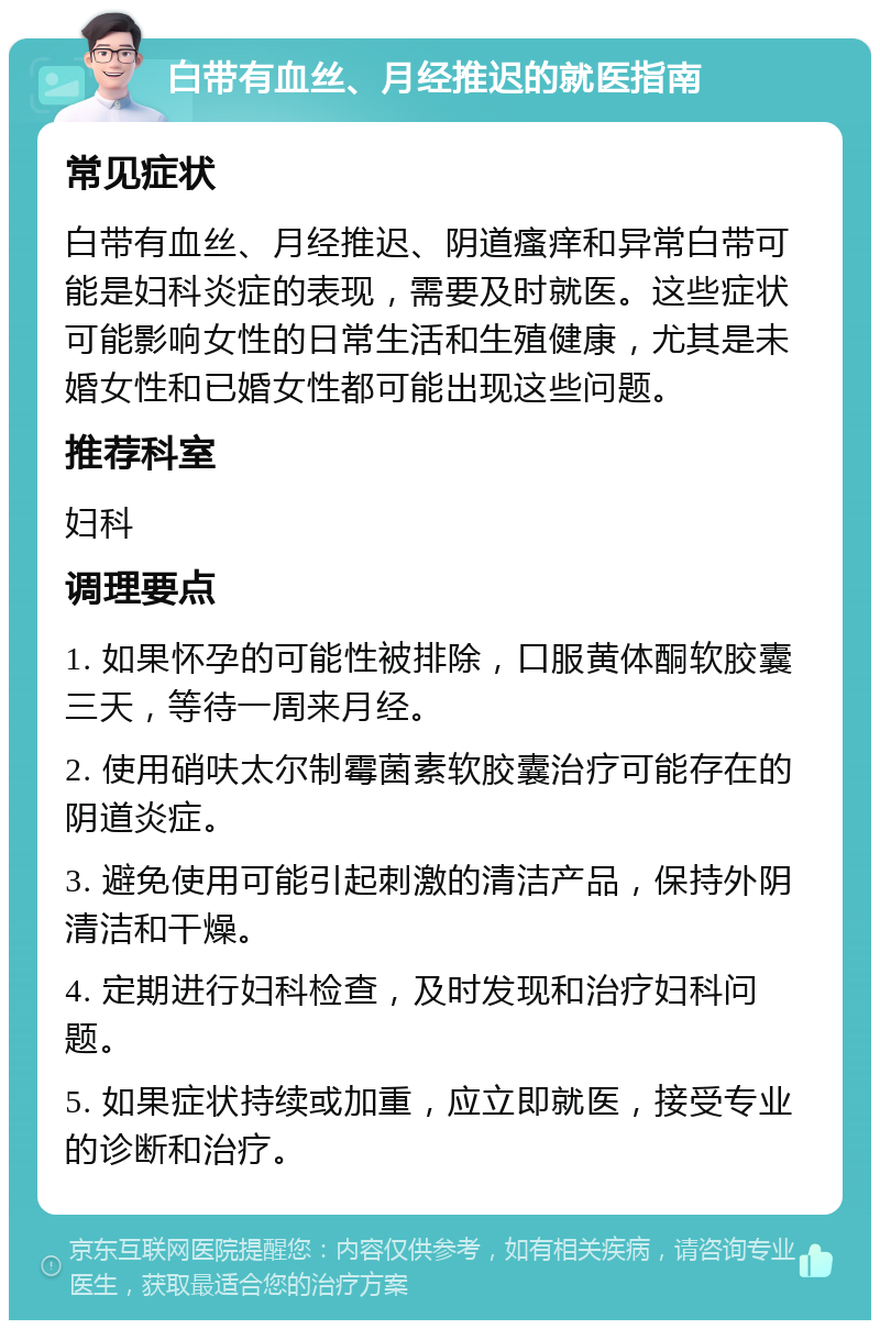 白带有血丝、月经推迟的就医指南 常见症状 白带有血丝、月经推迟、阴道瘙痒和异常白带可能是妇科炎症的表现，需要及时就医。这些症状可能影响女性的日常生活和生殖健康，尤其是未婚女性和已婚女性都可能出现这些问题。 推荐科室 妇科 调理要点 1. 如果怀孕的可能性被排除，口服黄体酮软胶囊三天，等待一周来月经。 2. 使用硝呋太尔制霉菌素软胶囊治疗可能存在的阴道炎症。 3. 避免使用可能引起刺激的清洁产品，保持外阴清洁和干燥。 4. 定期进行妇科检查，及时发现和治疗妇科问题。 5. 如果症状持续或加重，应立即就医，接受专业的诊断和治疗。