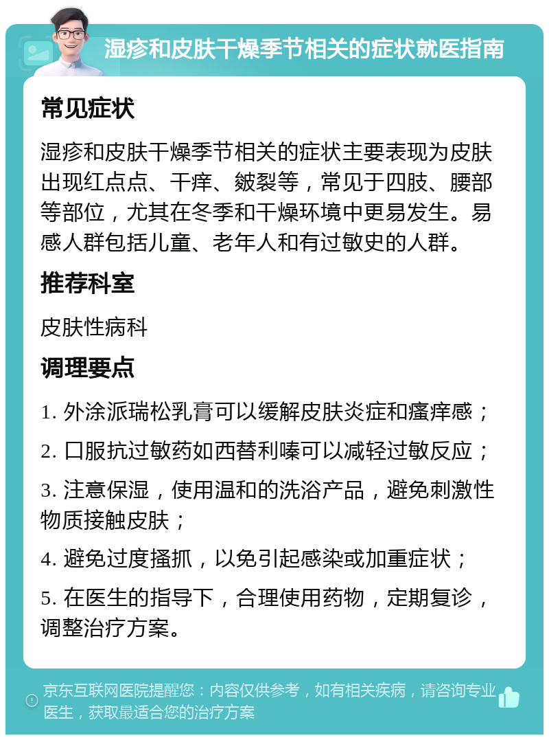 湿疹和皮肤干燥季节相关的症状就医指南 常见症状 湿疹和皮肤干燥季节相关的症状主要表现为皮肤出现红点点、干痒、皴裂等，常见于四肢、腰部等部位，尤其在冬季和干燥环境中更易发生。易感人群包括儿童、老年人和有过敏史的人群。 推荐科室 皮肤性病科 调理要点 1. 外涂派瑞松乳膏可以缓解皮肤炎症和瘙痒感； 2. 口服抗过敏药如西替利嗪可以减轻过敏反应； 3. 注意保湿，使用温和的洗浴产品，避免刺激性物质接触皮肤； 4. 避免过度搔抓，以免引起感染或加重症状； 5. 在医生的指导下，合理使用药物，定期复诊，调整治疗方案。