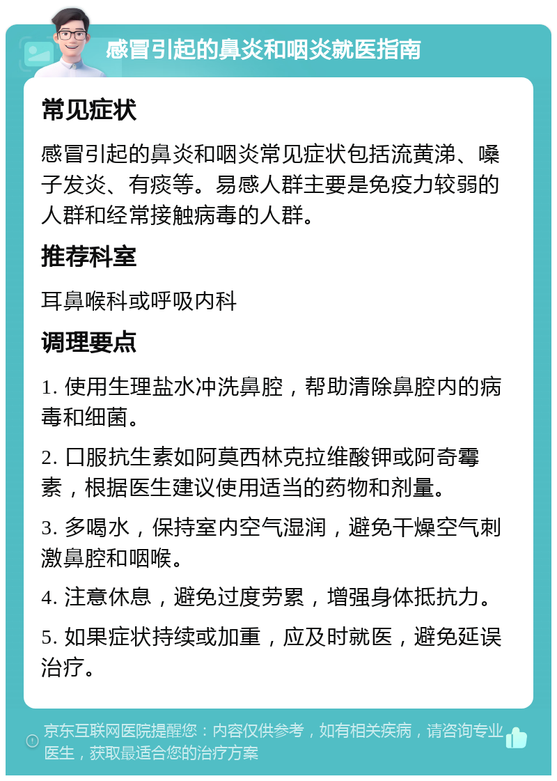 感冒引起的鼻炎和咽炎就医指南 常见症状 感冒引起的鼻炎和咽炎常见症状包括流黄涕、嗓子发炎、有痰等。易感人群主要是免疫力较弱的人群和经常接触病毒的人群。 推荐科室 耳鼻喉科或呼吸内科 调理要点 1. 使用生理盐水冲洗鼻腔，帮助清除鼻腔内的病毒和细菌。 2. 口服抗生素如阿莫西林克拉维酸钾或阿奇霉素，根据医生建议使用适当的药物和剂量。 3. 多喝水，保持室内空气湿润，避免干燥空气刺激鼻腔和咽喉。 4. 注意休息，避免过度劳累，增强身体抵抗力。 5. 如果症状持续或加重，应及时就医，避免延误治疗。