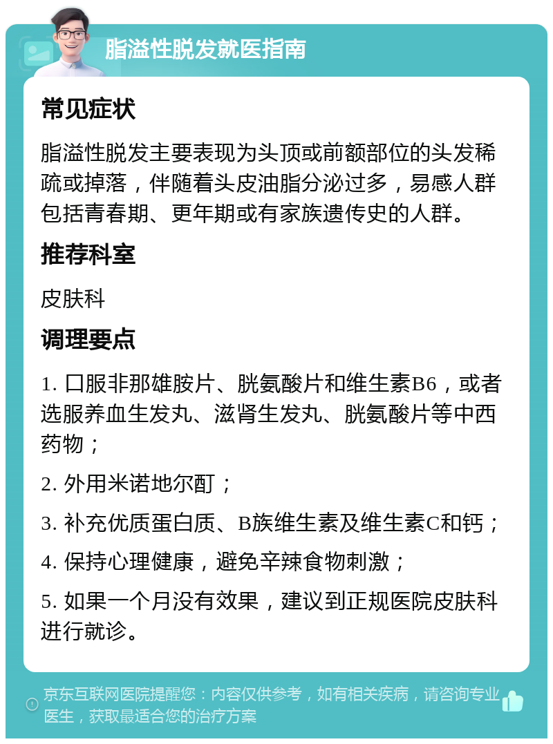 脂溢性脱发就医指南 常见症状 脂溢性脱发主要表现为头顶或前额部位的头发稀疏或掉落，伴随着头皮油脂分泌过多，易感人群包括青春期、更年期或有家族遗传史的人群。 推荐科室 皮肤科 调理要点 1. 口服非那雄胺片、胱氨酸片和维生素B6，或者选服养血生发丸、滋肾生发丸、胱氨酸片等中西药物； 2. 外用米诺地尔酊； 3. 补充优质蛋白质、B族维生素及维生素C和钙； 4. 保持心理健康，避免辛辣食物刺激； 5. 如果一个月没有效果，建议到正规医院皮肤科进行就诊。