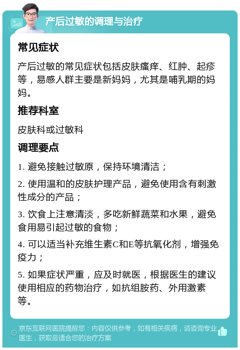 产后过敏的调理与治疗 常见症状 产后过敏的常见症状包括皮肤瘙痒、红肿、起疹等，易感人群主要是新妈妈，尤其是哺乳期的妈妈。 推荐科室 皮肤科或过敏科 调理要点 1. 避免接触过敏原，保持环境清洁； 2. 使用温和的皮肤护理产品，避免使用含有刺激性成分的产品； 3. 饮食上注意清淡，多吃新鲜蔬菜和水果，避免食用易引起过敏的食物； 4. 可以适当补充维生素C和E等抗氧化剂，增强免疫力； 5. 如果症状严重，应及时就医，根据医生的建议使用相应的药物治疗，如抗组胺药、外用激素等。