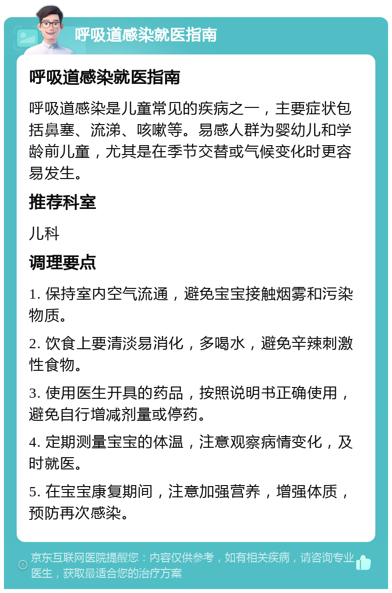 呼吸道感染就医指南 呼吸道感染就医指南 呼吸道感染是儿童常见的疾病之一，主要症状包括鼻塞、流涕、咳嗽等。易感人群为婴幼儿和学龄前儿童，尤其是在季节交替或气候变化时更容易发生。 推荐科室 儿科 调理要点 1. 保持室内空气流通，避免宝宝接触烟雾和污染物质。 2. 饮食上要清淡易消化，多喝水，避免辛辣刺激性食物。 3. 使用医生开具的药品，按照说明书正确使用，避免自行增减剂量或停药。 4. 定期测量宝宝的体温，注意观察病情变化，及时就医。 5. 在宝宝康复期间，注意加强营养，增强体质，预防再次感染。