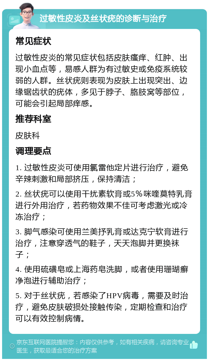 过敏性皮炎及丝状疣的诊断与治疗 常见症状 过敏性皮炎的常见症状包括皮肤瘙痒、红肿、出现小血点等，易感人群为有过敏史或免疫系统较弱的人群。丝状疣则表现为皮肤上出现突出、边缘锯齿状的疣体，多见于脖子、胳肢窝等部位，可能会引起局部痒感。 推荐科室 皮肤科 调理要点 1. 过敏性皮炎可使用氯雷他定片进行治疗，避免辛辣刺激和局部挤压，保持清洁； 2. 丝状疣可以使用干扰素软膏或5％咪喹莫特乳膏进行外用治疗，若药物效果不佳可考虑激光或冷冻治疗； 3. 脚气感染可使用兰美抒乳膏或达克宁软膏进行治疗，注意穿透气的鞋子，天天泡脚并更换袜子； 4. 使用硫磺皂或上海药皂洗脚，或者使用珊瑚癣净泡进行辅助治疗； 5. 对于丝状疣，若感染了HPV病毒，需要及时治疗，避免皮肤破损处接触传染，定期检查和治疗可以有效控制病情。