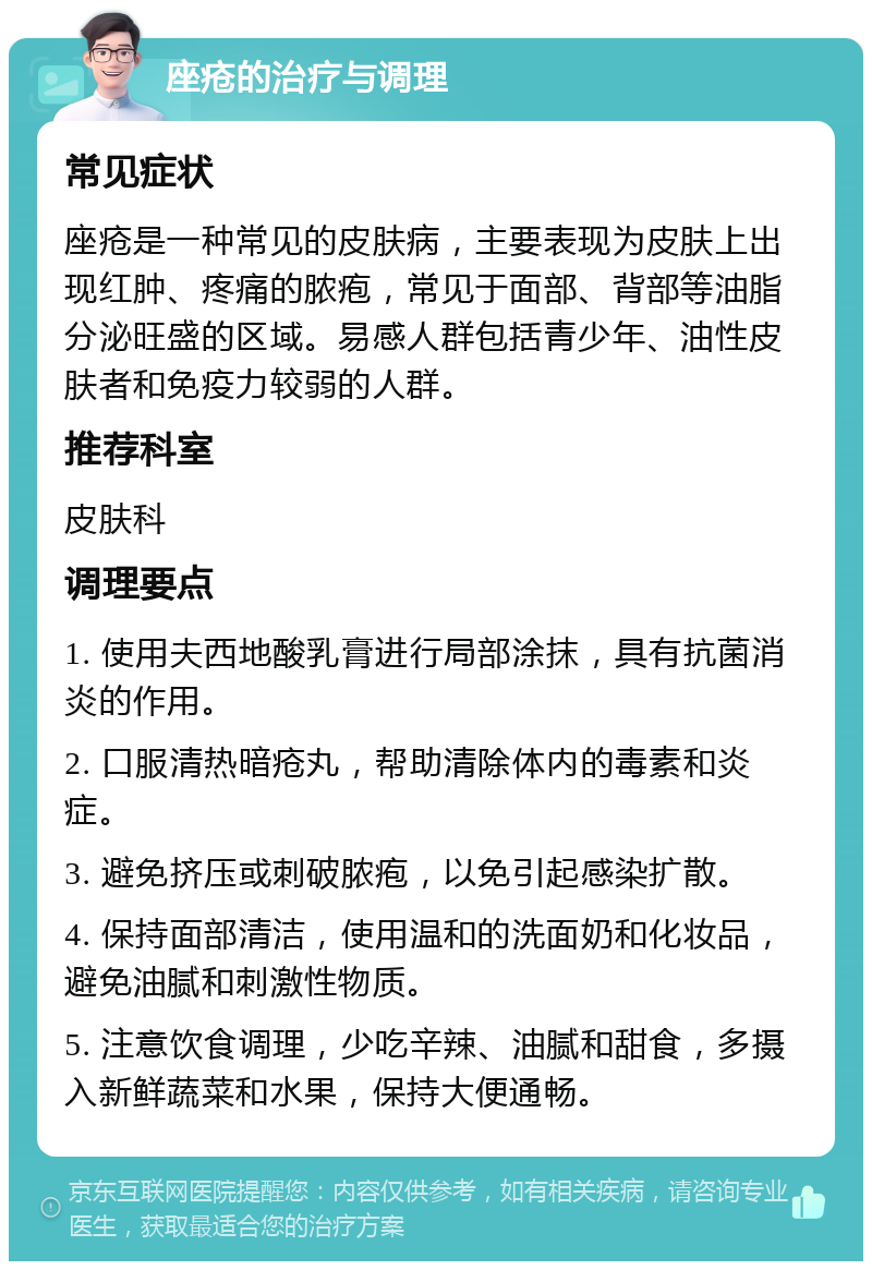 座疮的治疗与调理 常见症状 座疮是一种常见的皮肤病，主要表现为皮肤上出现红肿、疼痛的脓疱，常见于面部、背部等油脂分泌旺盛的区域。易感人群包括青少年、油性皮肤者和免疫力较弱的人群。 推荐科室 皮肤科 调理要点 1. 使用夫西地酸乳膏进行局部涂抹，具有抗菌消炎的作用。 2. 口服清热暗疮丸，帮助清除体内的毒素和炎症。 3. 避免挤压或刺破脓疱，以免引起感染扩散。 4. 保持面部清洁，使用温和的洗面奶和化妆品，避免油腻和刺激性物质。 5. 注意饮食调理，少吃辛辣、油腻和甜食，多摄入新鲜蔬菜和水果，保持大便通畅。