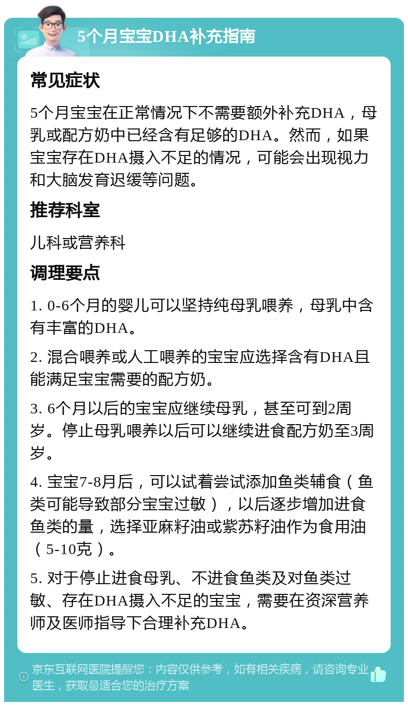 5个月宝宝DHA补充指南 常见症状 5个月宝宝在正常情况下不需要额外补充DHA，母乳或配方奶中已经含有足够的DHA。然而，如果宝宝存在DHA摄入不足的情况，可能会出现视力和大脑发育迟缓等问题。 推荐科室 儿科或营养科 调理要点 1. 0-6个月的婴儿可以坚持纯母乳喂养，母乳中含有丰富的DHA。 2. 混合喂养或人工喂养的宝宝应选择含有DHA且能满足宝宝需要的配方奶。 3. 6个月以后的宝宝应继续母乳，甚至可到2周岁。停止母乳喂养以后可以继续进食配方奶至3周岁。 4. 宝宝7-8月后，可以试着尝试添加鱼类辅食（鱼类可能导致部分宝宝过敏），以后逐步增加进食鱼类的量，选择亚麻籽油或紫苏籽油作为食用油（5-10克）。 5. 对于停止进食母乳、不进食鱼类及对鱼类过敏、存在DHA摄入不足的宝宝，需要在资深营养师及医师指导下合理补充DHA。