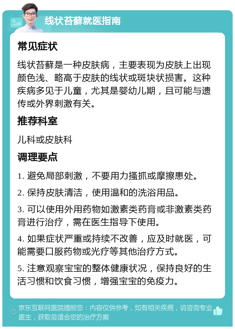 线状苔藓就医指南 常见症状 线状苔藓是一种皮肤病，主要表现为皮肤上出现颜色浅、略高于皮肤的线状或斑块状损害。这种疾病多见于儿童，尤其是婴幼儿期，且可能与遗传或外界刺激有关。 推荐科室 儿科或皮肤科 调理要点 1. 避免局部刺激，不要用力搔抓或摩擦患处。 2. 保持皮肤清洁，使用温和的洗浴用品。 3. 可以使用外用药物如激素类药膏或非激素类药膏进行治疗，需在医生指导下使用。 4. 如果症状严重或持续不改善，应及时就医，可能需要口服药物或光疗等其他治疗方式。 5. 注意观察宝宝的整体健康状况，保持良好的生活习惯和饮食习惯，增强宝宝的免疫力。