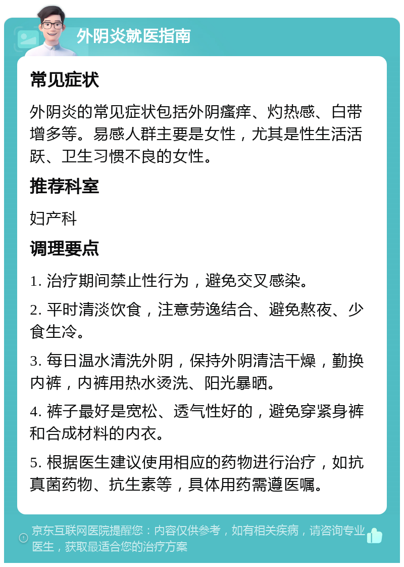 外阴炎就医指南 常见症状 外阴炎的常见症状包括外阴瘙痒、灼热感、白带增多等。易感人群主要是女性，尤其是性生活活跃、卫生习惯不良的女性。 推荐科室 妇产科 调理要点 1. 治疗期间禁止性行为，避免交叉感染。 2. 平时清淡饮食，注意劳逸结合、避免熬夜、少食生冷。 3. 每日温水清洗外阴，保持外阴清洁干燥，勤换内裤，内裤用热水烫洗、阳光暴晒。 4. 裤子最好是宽松、透气性好的，避免穿紧身裤和合成材料的内衣。 5. 根据医生建议使用相应的药物进行治疗，如抗真菌药物、抗生素等，具体用药需遵医嘱。