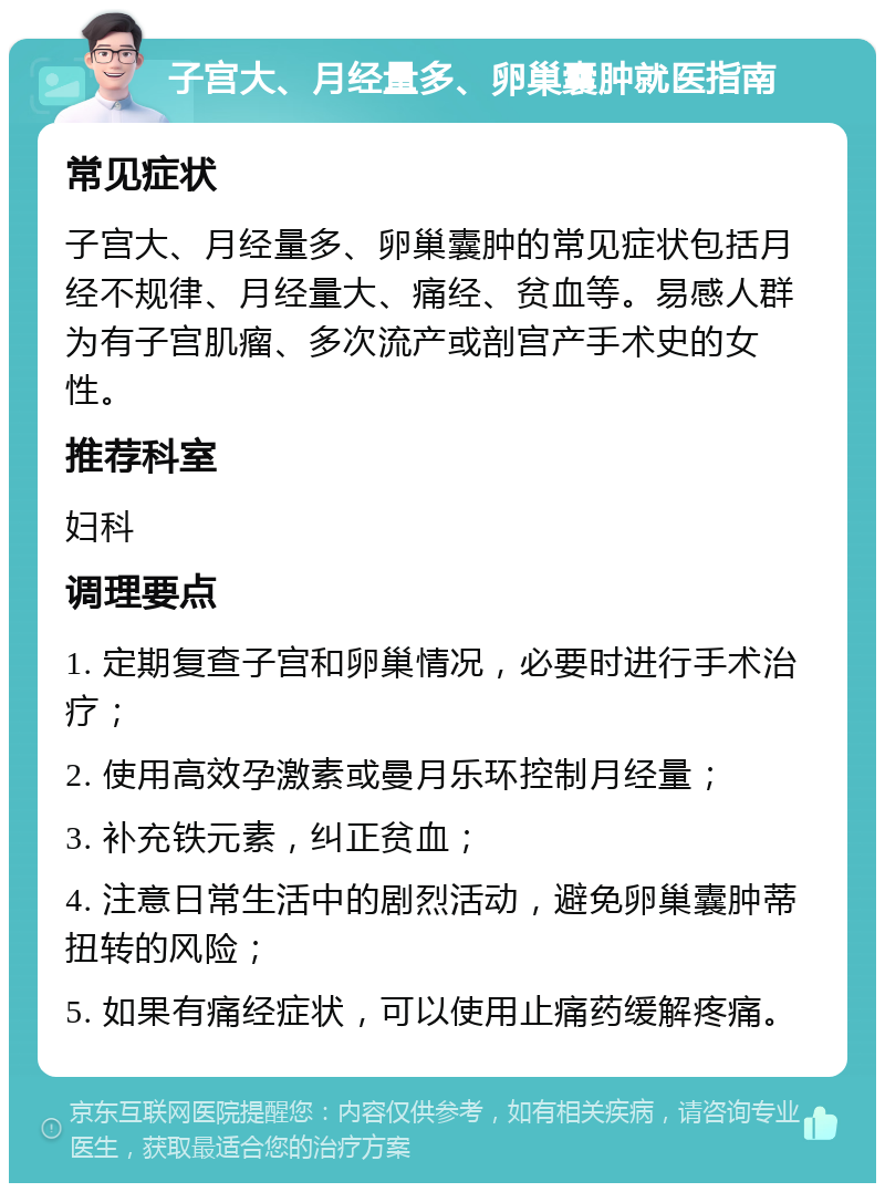 子宫大、月经量多、卵巢囊肿就医指南 常见症状 子宫大、月经量多、卵巢囊肿的常见症状包括月经不规律、月经量大、痛经、贫血等。易感人群为有子宫肌瘤、多次流产或剖宫产手术史的女性。 推荐科室 妇科 调理要点 1. 定期复查子宫和卵巢情况，必要时进行手术治疗； 2. 使用高效孕激素或曼月乐环控制月经量； 3. 补充铁元素，纠正贫血； 4. 注意日常生活中的剧烈活动，避免卵巢囊肿蒂扭转的风险； 5. 如果有痛经症状，可以使用止痛药缓解疼痛。